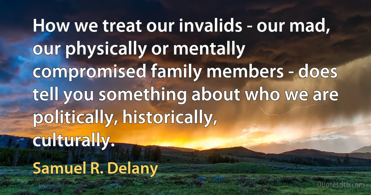 How we treat our invalids - our mad, our physically or mentally compromised family members - does tell you something about who we are politically, historically, culturally. (Samuel R. Delany)