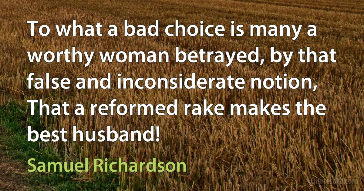 To what a bad choice is many a worthy woman betrayed, by that false and inconsiderate notion, That a reformed rake makes the best husband! (Samuel Richardson)