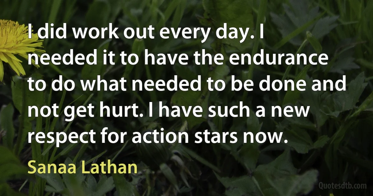 I did work out every day. I needed it to have the endurance to do what needed to be done and not get hurt. I have such a new respect for action stars now. (Sanaa Lathan)