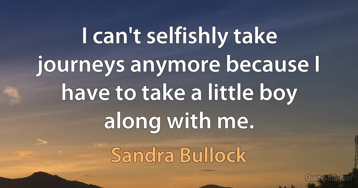 I can't selfishly take journeys anymore because I have to take a little boy along with me. (Sandra Bullock)