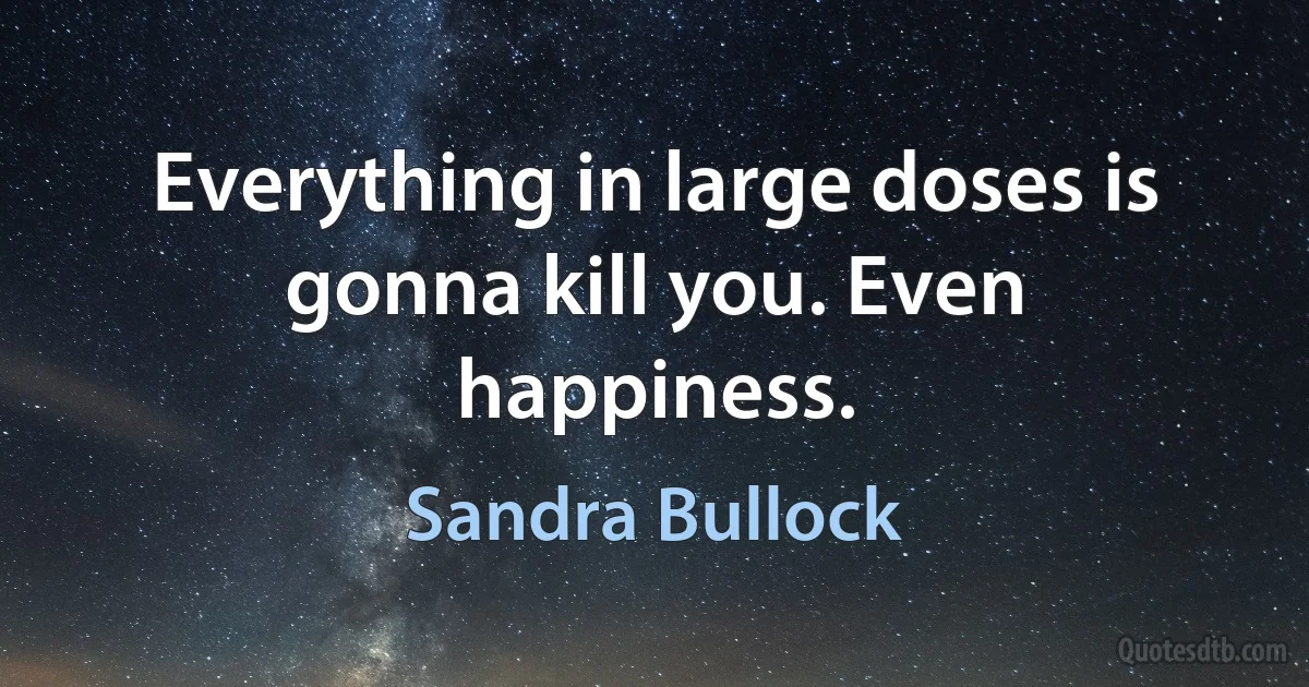 Everything in large doses is gonna kill you. Even happiness. (Sandra Bullock)