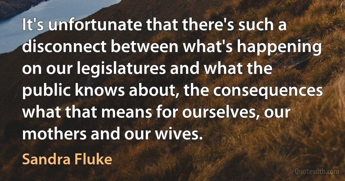 It's unfortunate that there's such a disconnect between what's happening on our legislatures and what the public knows about, the consequences what that means for ourselves, our mothers and our wives. (Sandra Fluke)