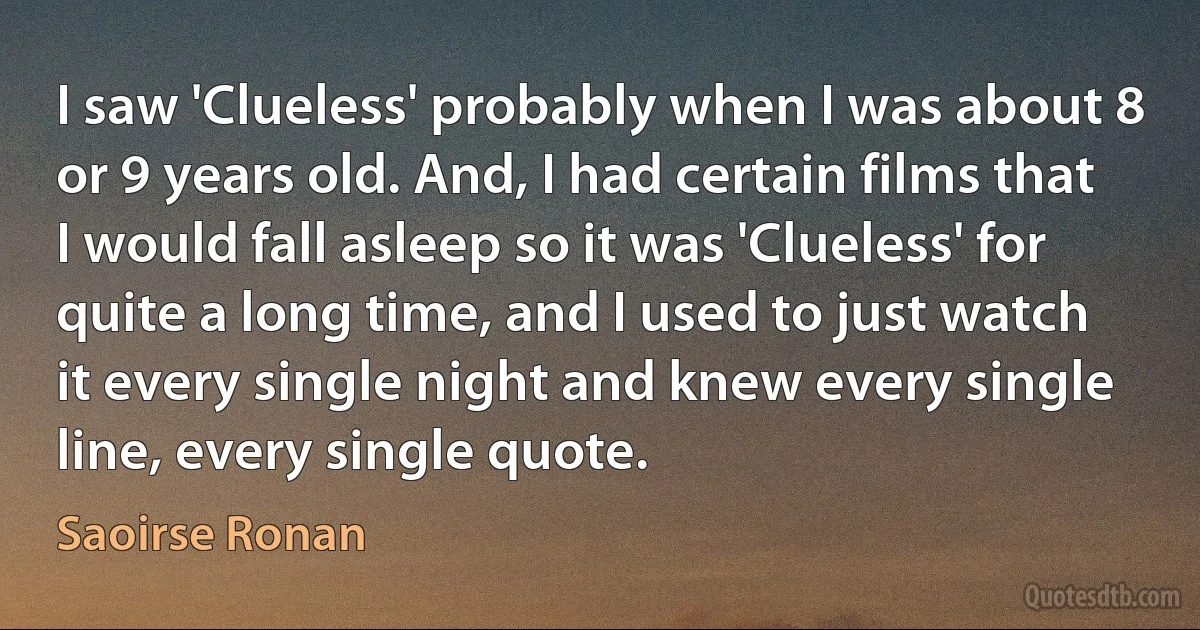 I saw 'Clueless' probably when I was about 8 or 9 years old. And, I had certain films that I would fall asleep so it was 'Clueless' for quite a long time, and I used to just watch it every single night and knew every single line, every single quote. (Saoirse Ronan)