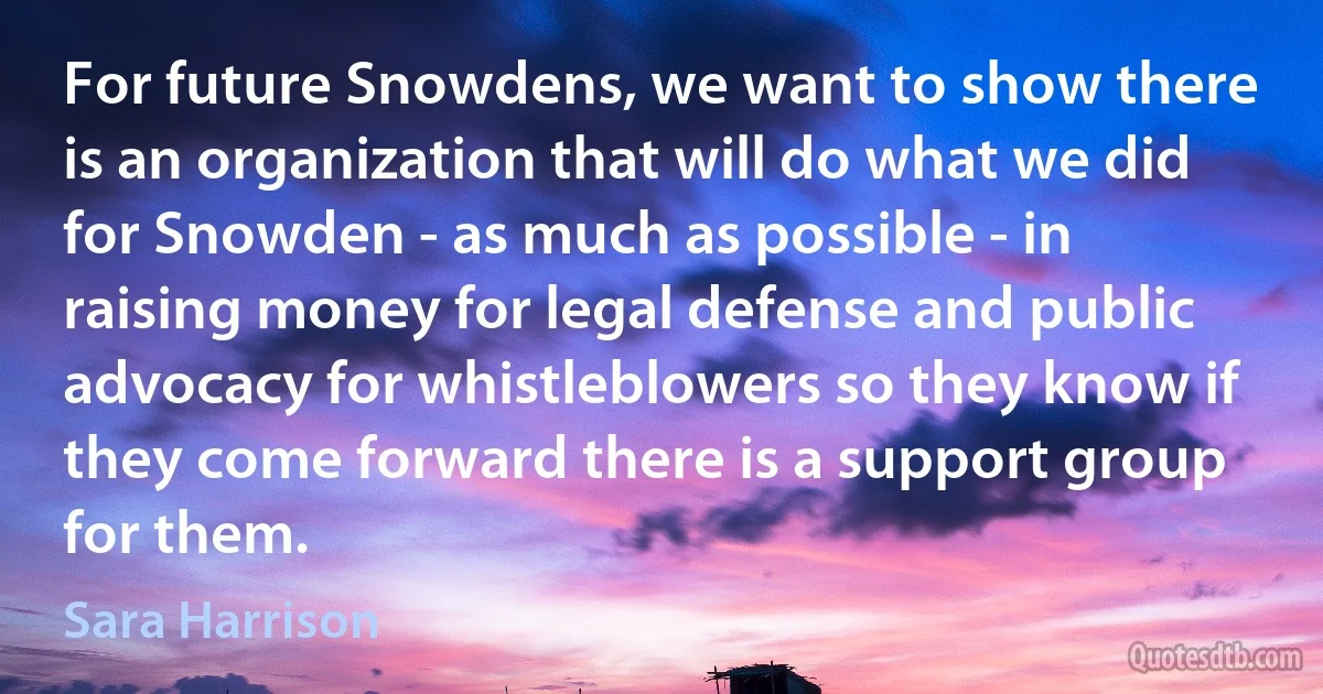 For future Snowdens, we want to show there is an organization that will do what we did for Snowden - as much as possible - in raising money for legal defense and public advocacy for whistleblowers so they know if they come forward there is a support group for them. (Sara Harrison)