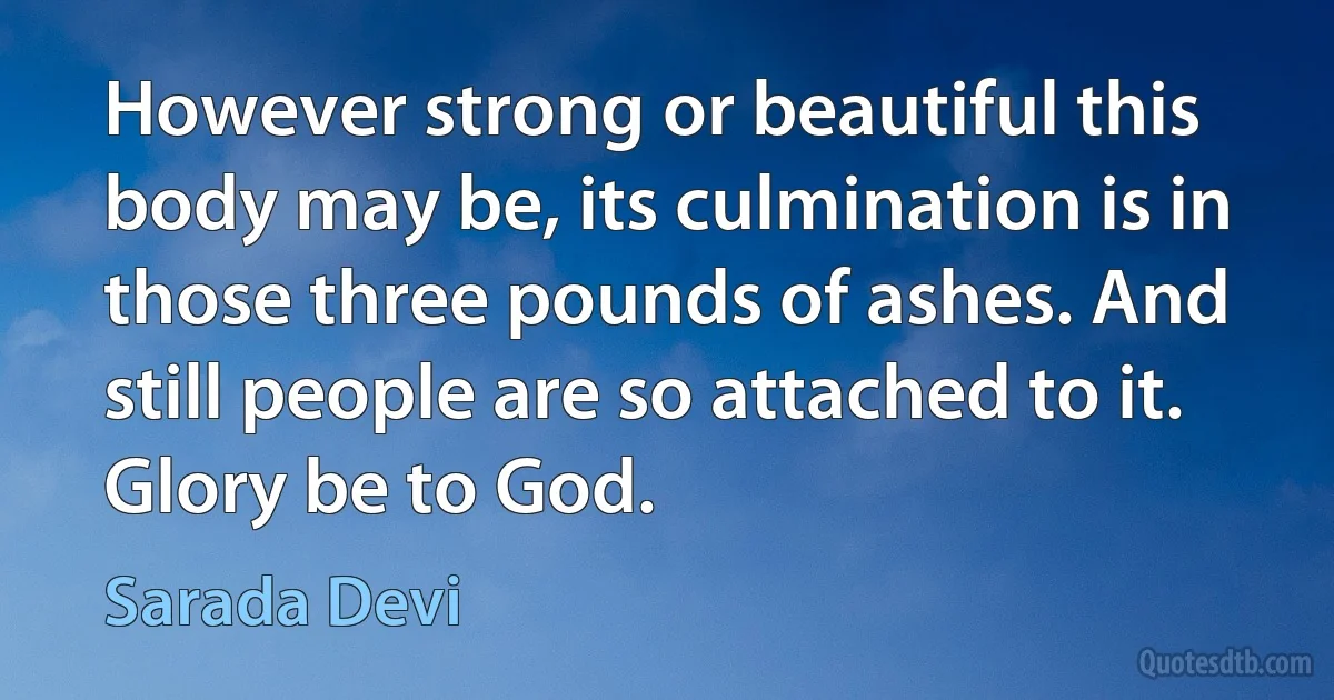 However strong or beautiful this body may be, its culmination is in those three pounds of ashes. And still people are so attached to it. Glory be to God. (Sarada Devi)