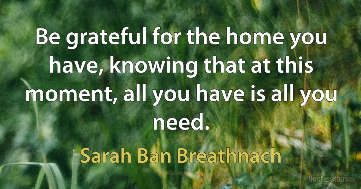 Be grateful for the home you have, knowing that at this moment, all you have is all you need. (Sarah Ban Breathnach)