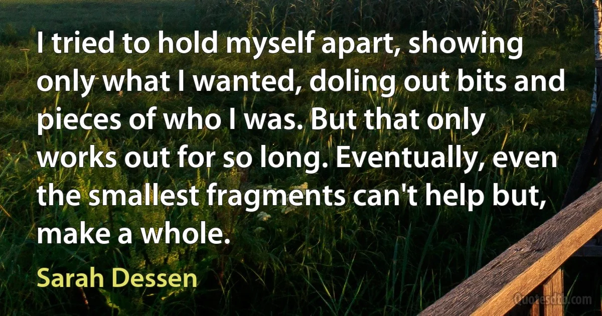 I tried to hold myself apart, showing only what I wanted, doling out bits and pieces of who I was. But that only works out for so long. Eventually, even the smallest fragments can't help but, make a whole. (Sarah Dessen)