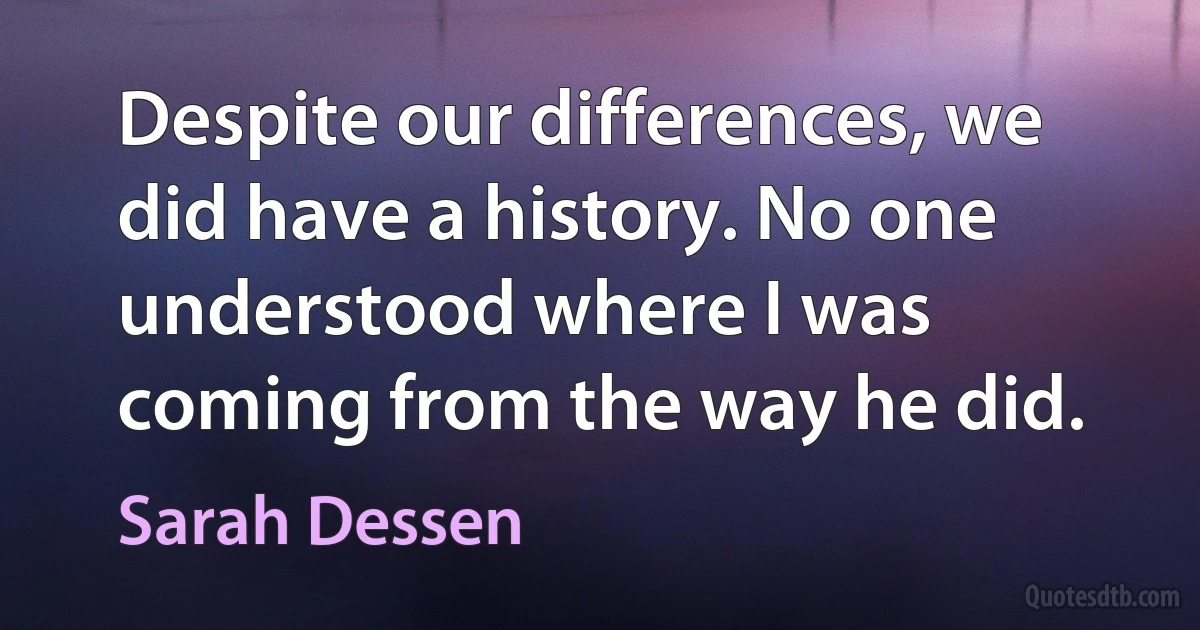 Despite our differences, we did have a history. No one understood where I was coming from the way he did. (Sarah Dessen)