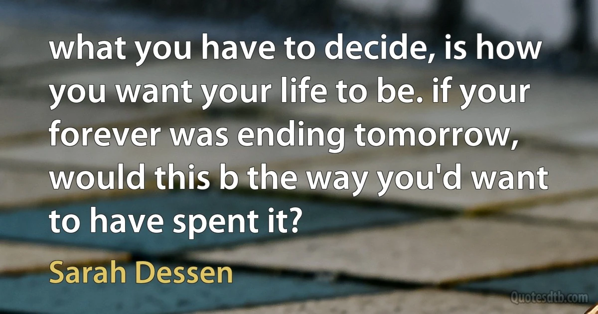 what you have to decide, is how you want your life to be. if your forever was ending tomorrow, would this b the way you'd want to have spent it? (Sarah Dessen)