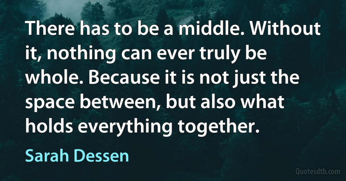 There has to be a middle. Without it, nothing can ever truly be whole. Because it is not just the space between, but also what holds everything together. (Sarah Dessen)