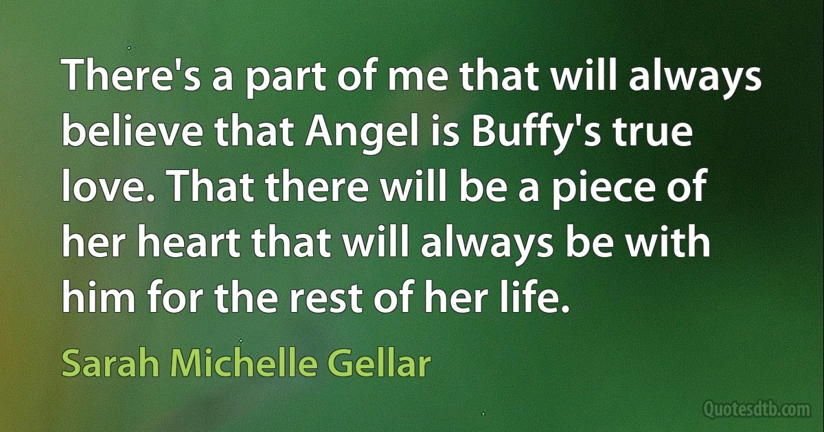 There's a part of me that will always believe that Angel is Buffy's true love. That there will be a piece of her heart that will always be with him for the rest of her life. (Sarah Michelle Gellar)