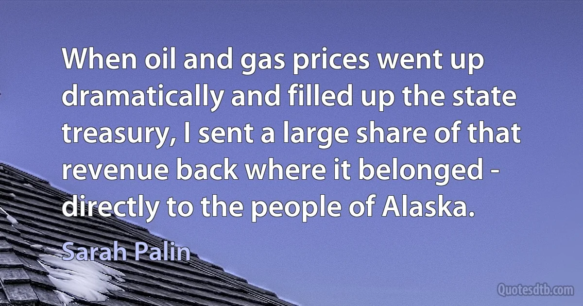 When oil and gas prices went up dramatically and filled up the state treasury, I sent a large share of that revenue back where it belonged - directly to the people of Alaska. (Sarah Palin)