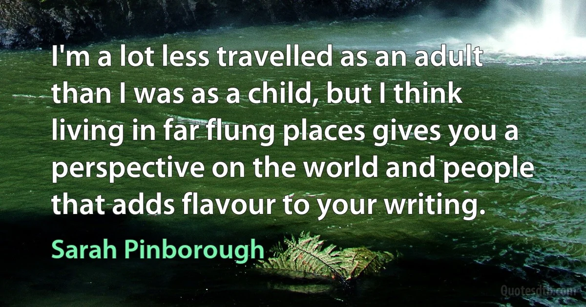 I'm a lot less travelled as an adult than I was as a child, but I think living in far flung places gives you a perspective on the world and people that adds flavour to your writing. (Sarah Pinborough)