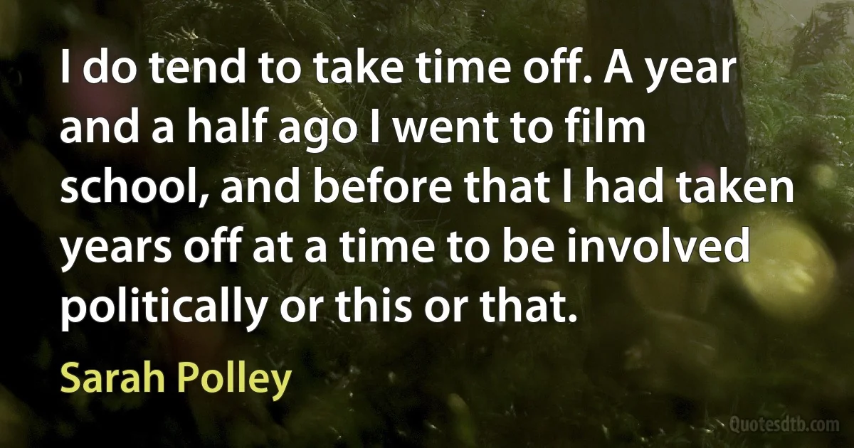 I do tend to take time off. A year and a half ago I went to film school, and before that I had taken years off at a time to be involved politically or this or that. (Sarah Polley)