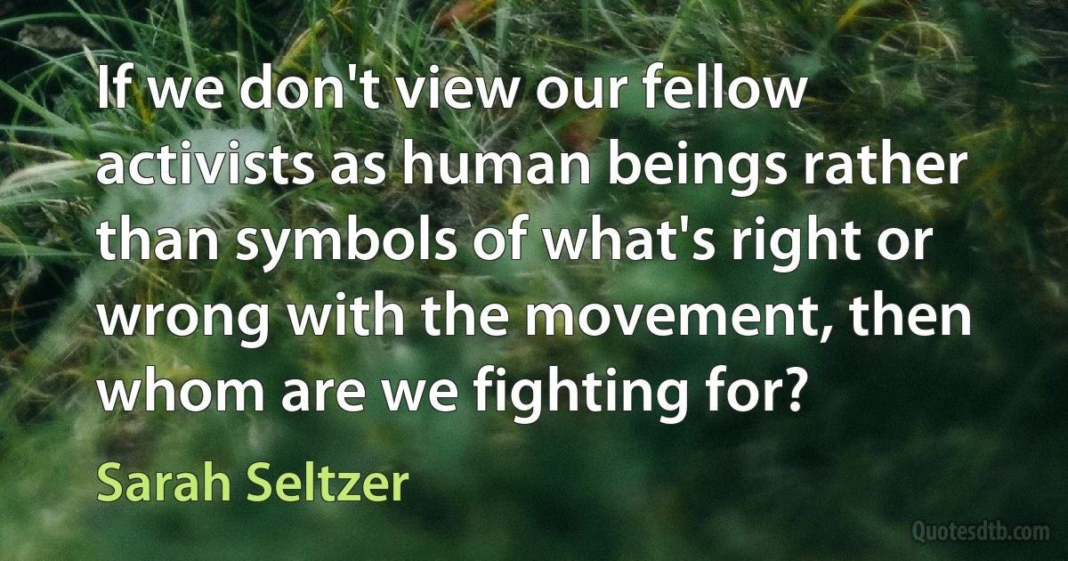 If we don't view our fellow activists as human beings rather than symbols of what's right or wrong with the movement, then whom are we fighting for? (Sarah Seltzer)