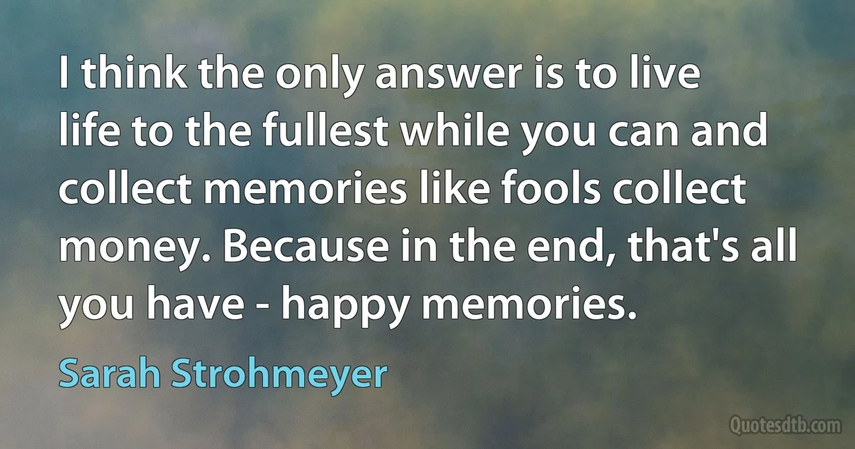 I think the only answer is to live life to the fullest while you can and collect memories like fools collect money. Because in the end, that's all you have - happy memories. (Sarah Strohmeyer)