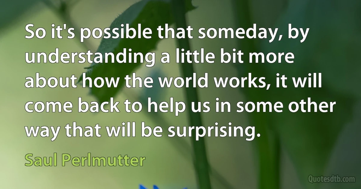 So it's possible that someday, by understanding a little bit more about how the world works, it will come back to help us in some other way that will be surprising. (Saul Perlmutter)