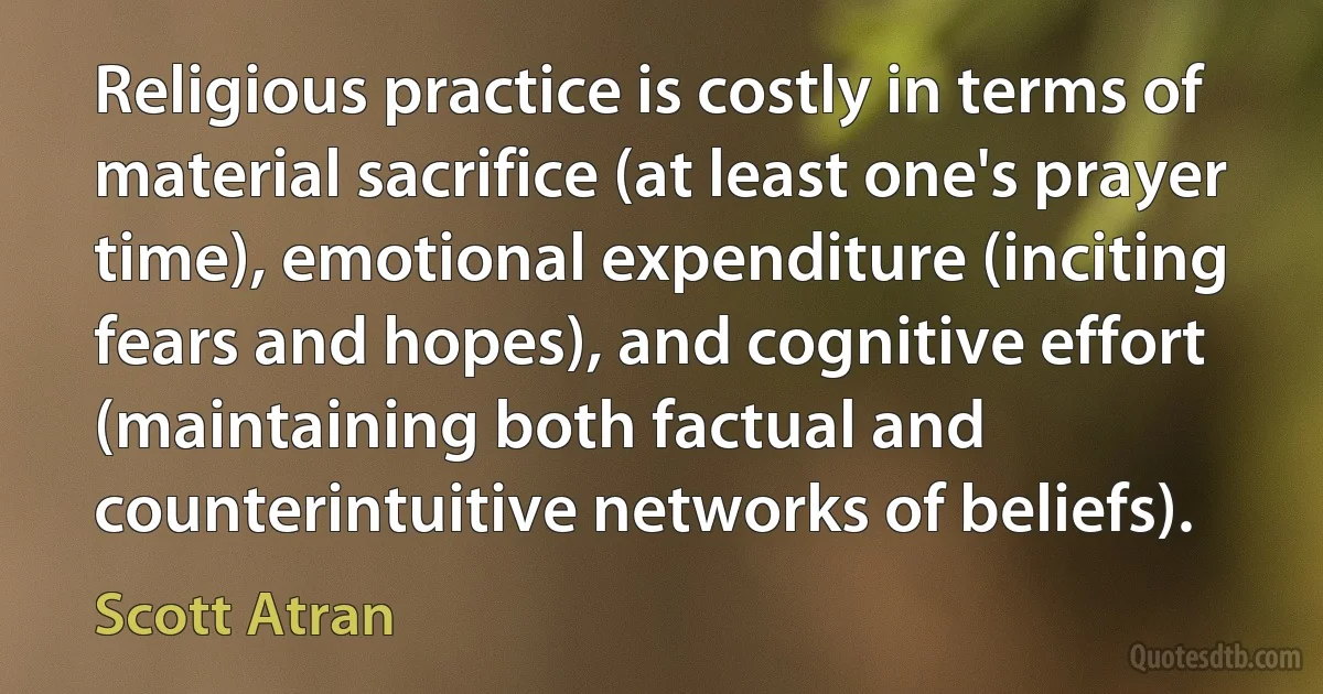 Religious practice is costly in terms of material sacrifice (at least one's prayer time), emotional expenditure (inciting fears and hopes), and cognitive effort (maintaining both factual and counterintuitive networks of beliefs). (Scott Atran)