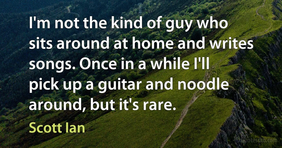 I'm not the kind of guy who sits around at home and writes songs. Once in a while I'll pick up a guitar and noodle around, but it's rare. (Scott Ian)