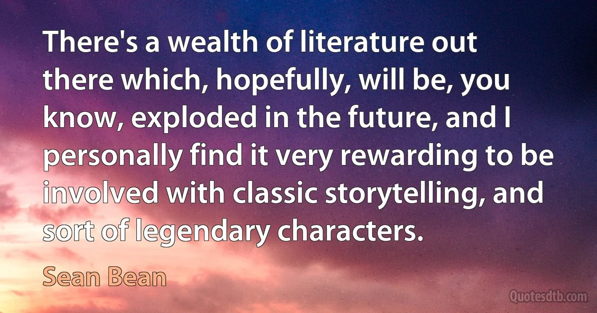 There's a wealth of literature out there which, hopefully, will be, you know, exploded in the future, and I personally find it very rewarding to be involved with classic storytelling, and sort of legendary characters. (Sean Bean)