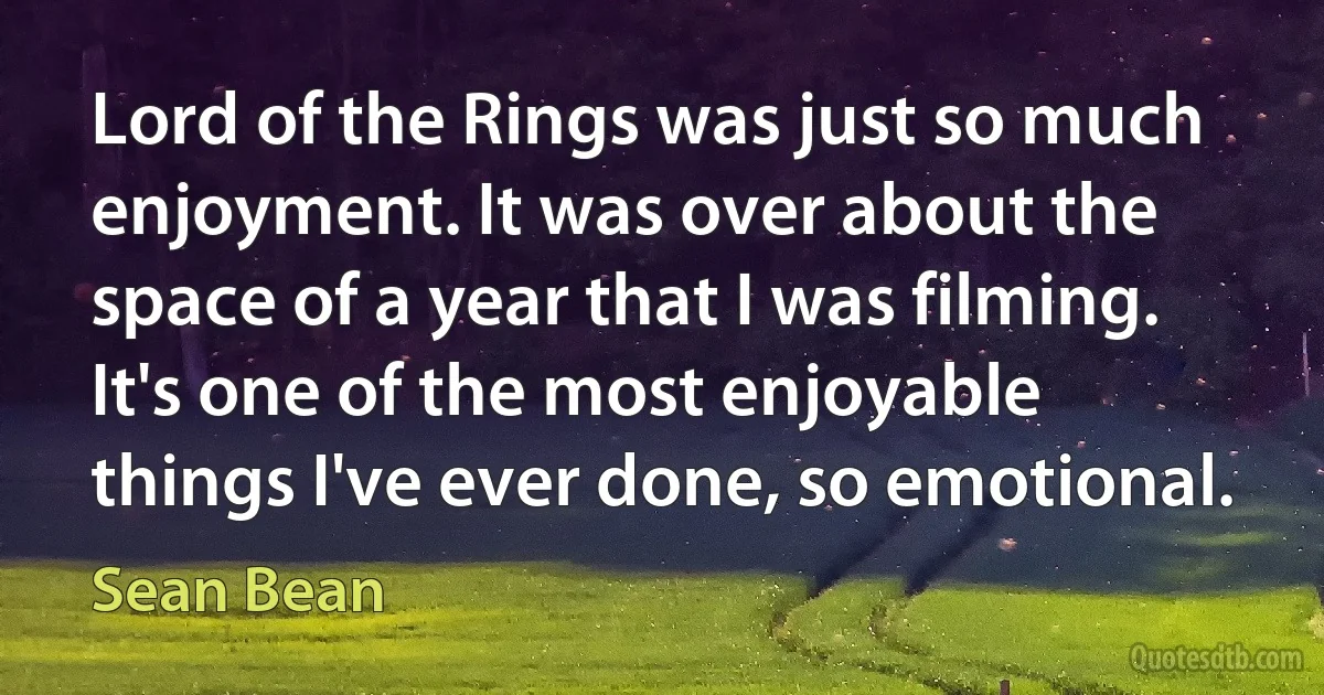 Lord of the Rings was just so much enjoyment. It was over about the space of a year that I was filming. It's one of the most enjoyable things I've ever done, so emotional. (Sean Bean)