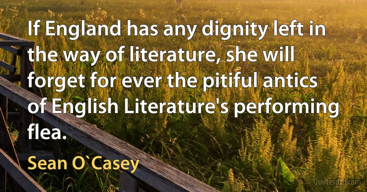 If England has any dignity left in the way of literature, she will forget for ever the pitiful antics of English Literature's performing flea. (Sean O`Casey)