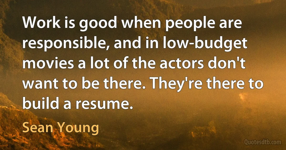 Work is good when people are responsible, and in low-budget movies a lot of the actors don't want to be there. They're there to build a resume. (Sean Young)