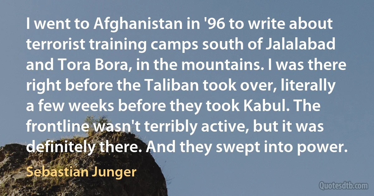 I went to Afghanistan in '96 to write about terrorist training camps south of Jalalabad and Tora Bora, in the mountains. I was there right before the Taliban took over, literally a few weeks before they took Kabul. The frontline wasn't terribly active, but it was definitely there. And they swept into power. (Sebastian Junger)