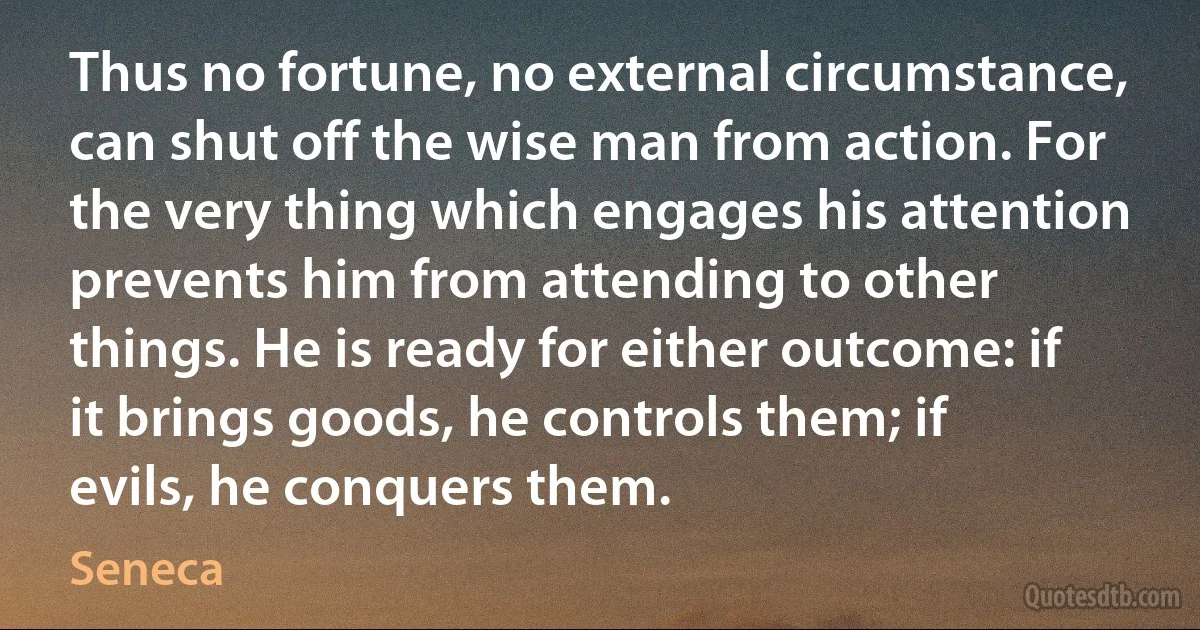 Thus no fortune, no external circumstance, can shut off the wise man from action. For the very thing which engages his attention prevents him from attending to other things. He is ready for either outcome: if it brings goods, he controls them; if evils, he conquers them. (Seneca)