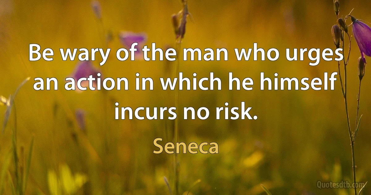 Be wary of the man who urges an action in which he himself incurs no risk. (Seneca)