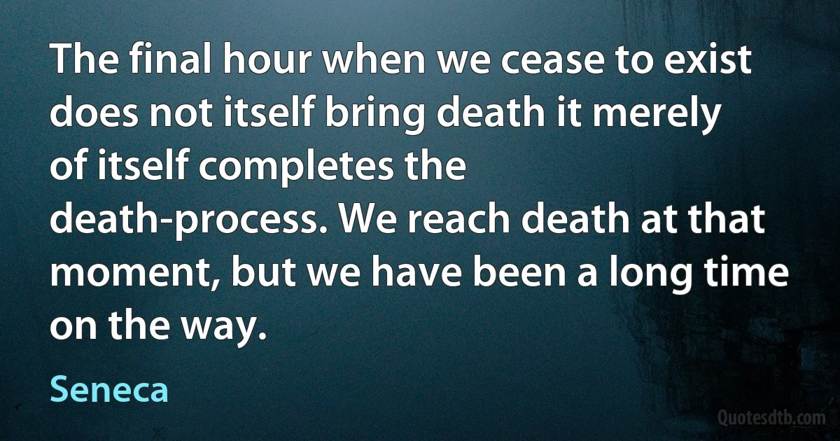 The final hour when we cease to exist does not itself bring death it merely of itself completes the death-process. We reach death at that moment, but we have been a long time on the way. (Seneca)