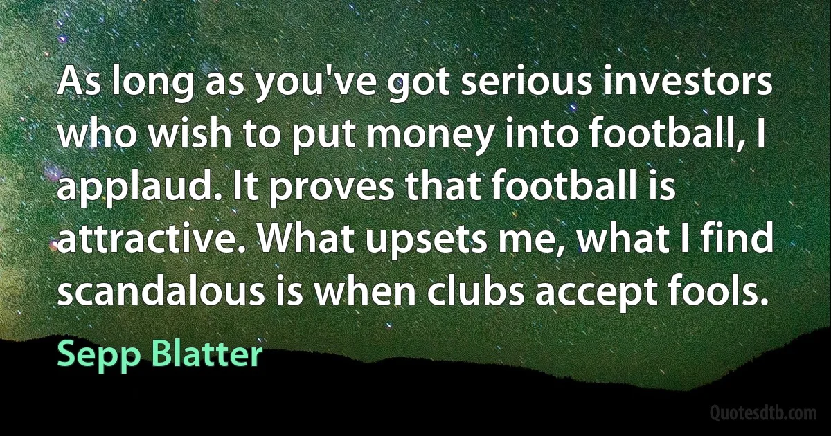 As long as you've got serious investors who wish to put money into football, I applaud. It proves that football is attractive. What upsets me, what I find scandalous is when clubs accept fools. (Sepp Blatter)