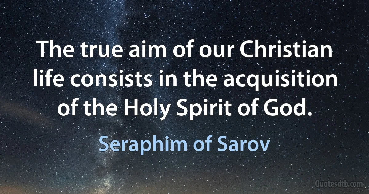 The true aim of our Christian life consists in the acquisition of the Holy Spirit of God. (Seraphim of Sarov)