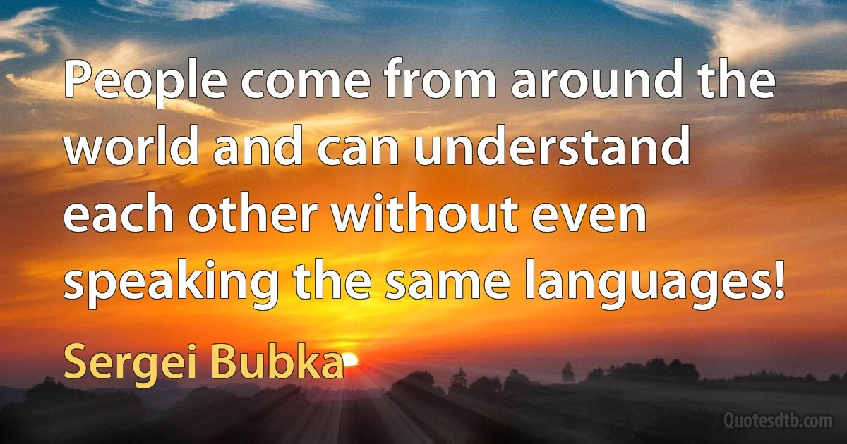 People come from around the world and can understand each other without even speaking the same languages! (Sergei Bubka)