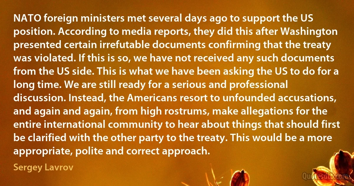 NATO foreign ministers met several days ago to support the US position. According to media reports, they did this after Washington presented certain irrefutable documents confirming that the treaty was violated. If this is so, we have not received any such documents from the US side. This is what we have been asking the US to do for a long time. We are still ready for a serious and professional discussion. Instead, the Americans resort to unfounded accusations, and again and again, from high rostrums, make allegations for the entire international community to hear about things that should first be clarified with the other party to the treaty. This would be a more appropriate, polite and correct approach. (Sergey Lavrov)