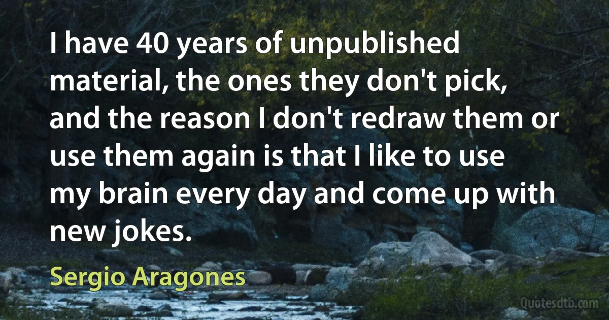 I have 40 years of unpublished material, the ones they don't pick, and the reason I don't redraw them or use them again is that I like to use my brain every day and come up with new jokes. (Sergio Aragones)