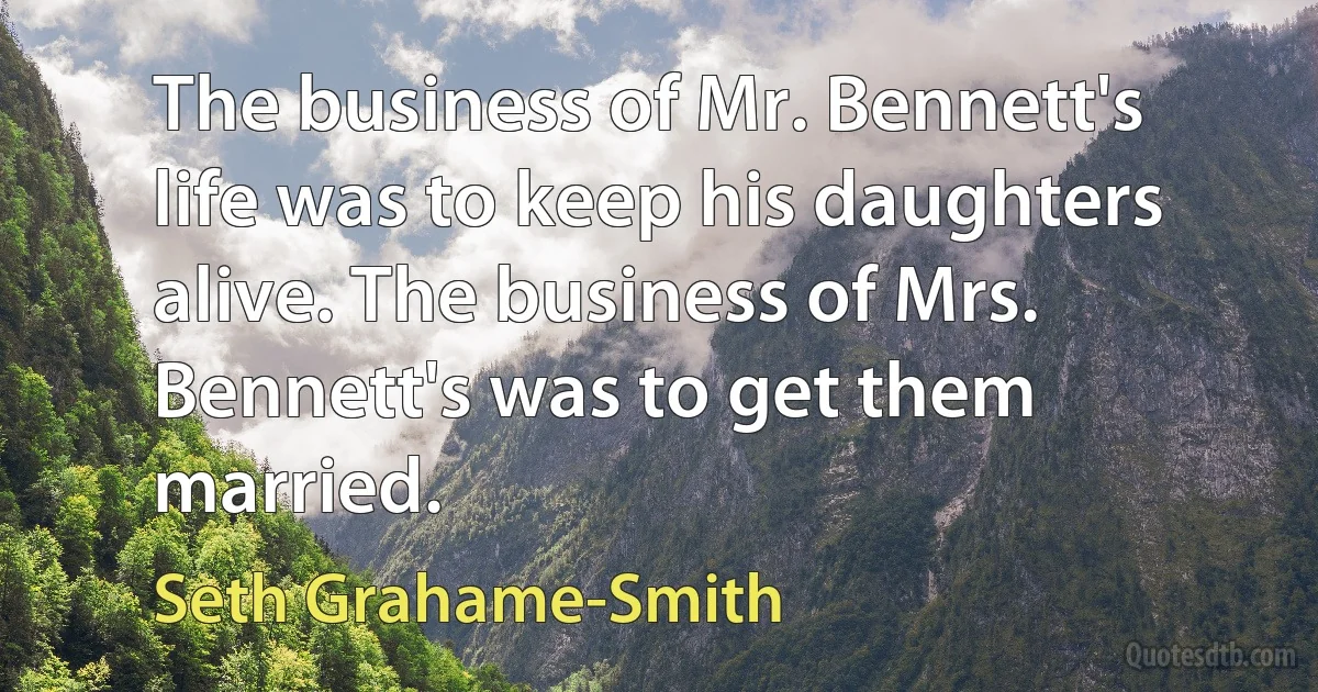 The business of Mr. Bennett's life was to keep his daughters alive. The business of Mrs. Bennett's was to get them married. (Seth Grahame-Smith)