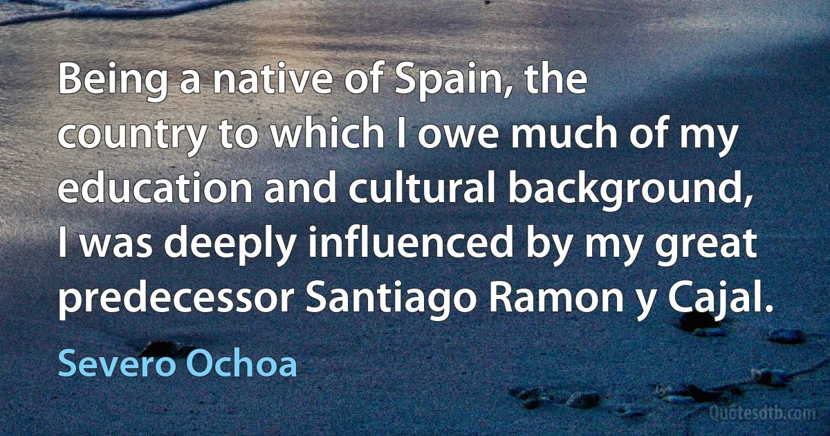 Being a native of Spain, the country to which I owe much of my education and cultural background, I was deeply influenced by my great predecessor Santiago Ramon y Cajal. (Severo Ochoa)