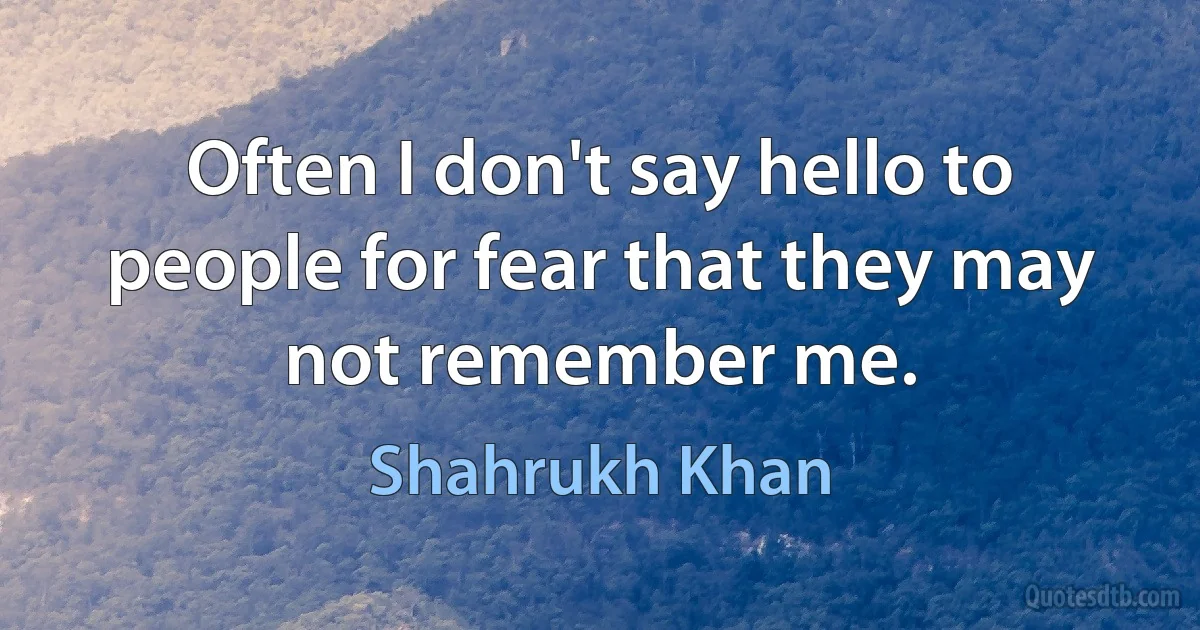 Often I don't say hello to people for fear that they may not remember me. (Shahrukh Khan)