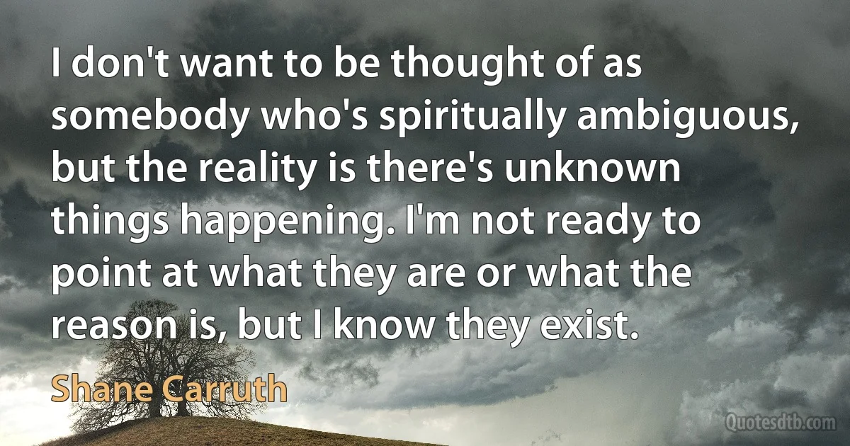 I don't want to be thought of as somebody who's spiritually ambiguous, but the reality is there's unknown things happening. I'm not ready to point at what they are or what the reason is, but I know they exist. (Shane Carruth)