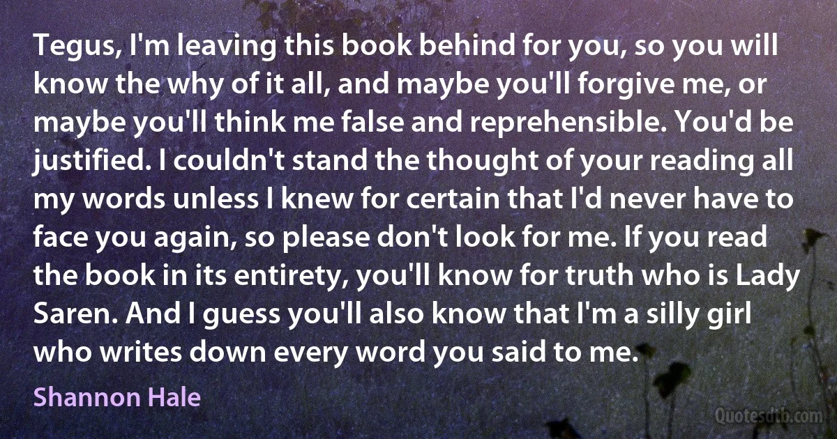 Tegus, I'm leaving this book behind for you, so you will know the why of it all, and maybe you'll forgive me, or maybe you'll think me false and reprehensible. You'd be justified. I couldn't stand the thought of your reading all my words unless I knew for certain that I'd never have to face you again, so please don't look for me. If you read the book in its entirety, you'll know for truth who is Lady Saren. And I guess you'll also know that I'm a silly girl who writes down every word you said to me. (Shannon Hale)