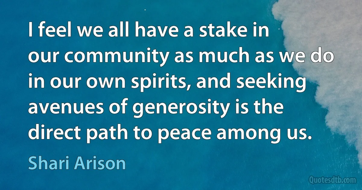 I feel we all have a stake in our community as much as we do in our own spirits, and seeking avenues of generosity is the direct path to peace among us. (Shari Arison)