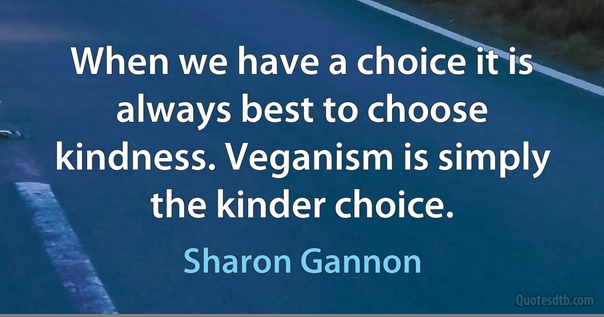 When we have a choice it is always best to choose kindness. Veganism is simply the kinder choice. (Sharon Gannon)