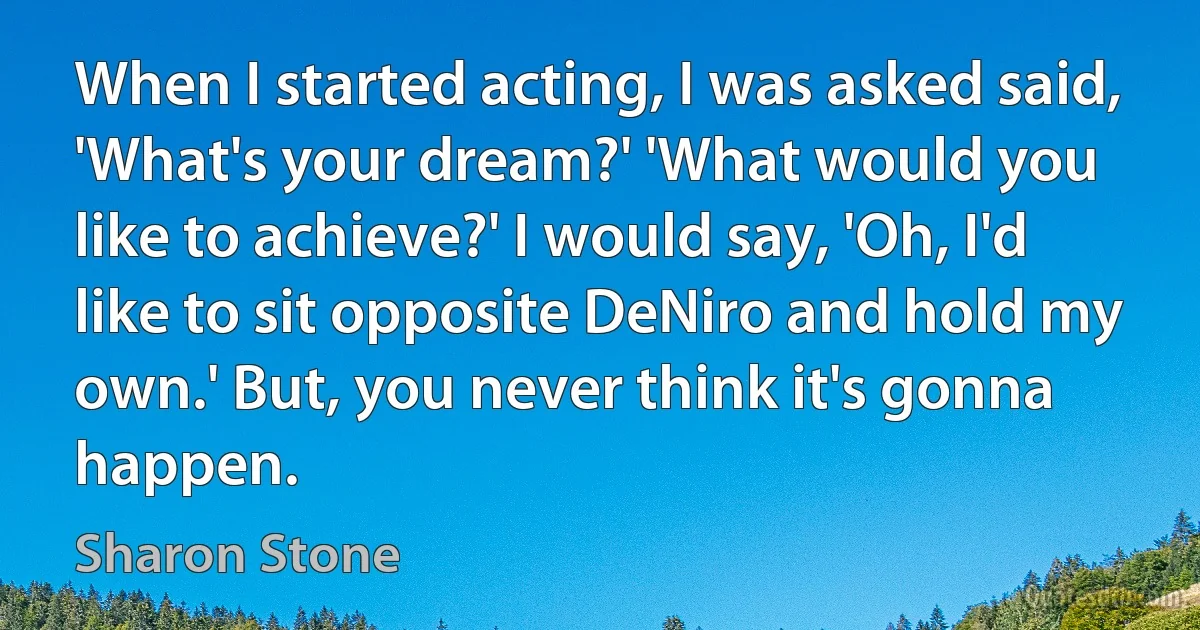 When I started acting, I was asked said, 'What's your dream?' 'What would you like to achieve?' I would say, 'Oh, I'd like to sit opposite DeNiro and hold my own.' But, you never think it's gonna happen. (Sharon Stone)