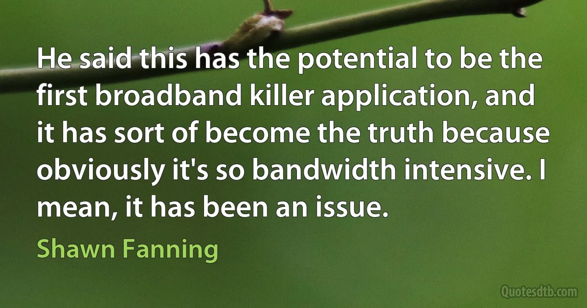 He said this has the potential to be the first broadband killer application, and it has sort of become the truth because obviously it's so bandwidth intensive. I mean, it has been an issue. (Shawn Fanning)