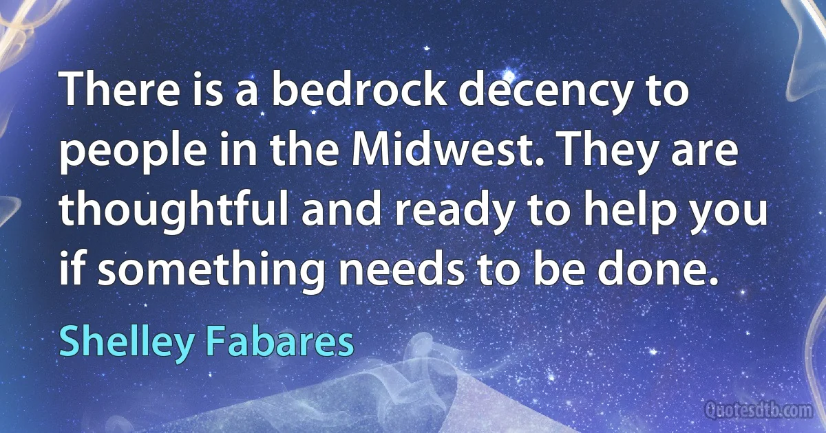 There is a bedrock decency to people in the Midwest. They are thoughtful and ready to help you if something needs to be done. (Shelley Fabares)