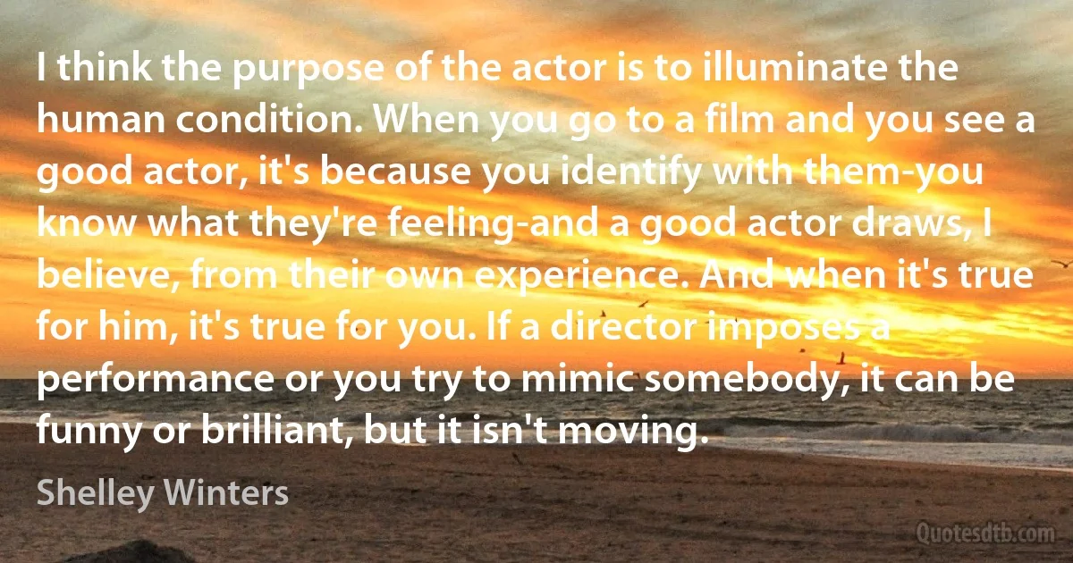 I think the purpose of the actor is to illuminate the human condition. When you go to a film and you see a good actor, it's because you identify with them-you know what they're feeling-and a good actor draws, I believe, from their own experience. And when it's true for him, it's true for you. If a director imposes a performance or you try to mimic somebody, it can be funny or brilliant, but it isn't moving. (Shelley Winters)