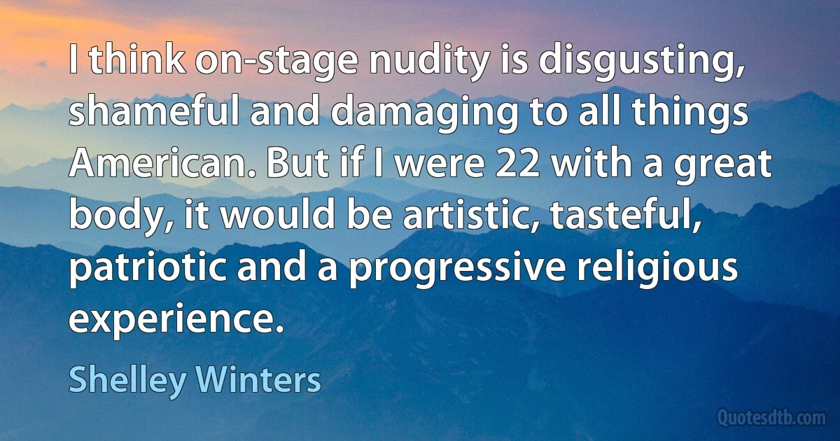 I think on-stage nudity is disgusting, shameful and damaging to all things American. But if I were 22 with a great body, it would be artistic, tasteful, patriotic and a progressive religious experience. (Shelley Winters)