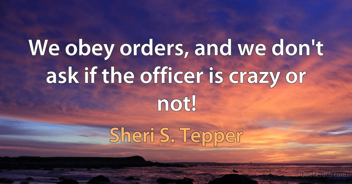 We obey orders, and we don't ask if the officer is crazy or not! (Sheri S. Tepper)