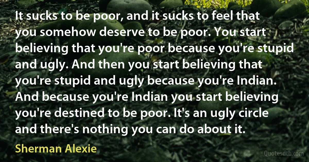 It sucks to be poor, and it sucks to feel that you somehow deserve to be poor. You start believing that you're poor because you're stupid and ugly. And then you start believing that you're stupid and ugly because you're Indian. And because you're Indian you start believing you're destined to be poor. It's an ugly circle and there's nothing you can do about it. (Sherman Alexie)